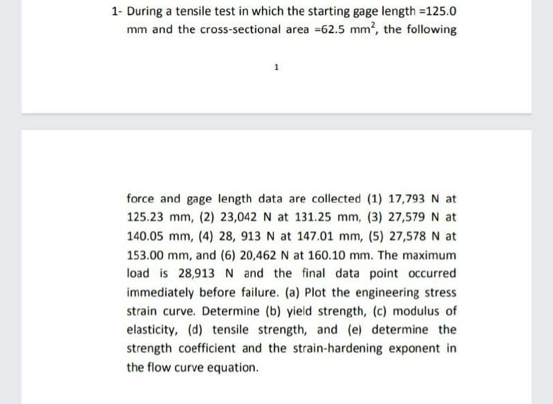 1- During a tensile test in which the starting gage length =125.0
mm and the cross-sectional area =62.5 mm2, the following
1
force and gage length data are collected (1) 17,793 N at
125.23 mm, (2) 23,042 N at 131.25 mm, (3) 27,579N at
140.05 mm, (4) 28, 913 N at 147.01 mm, (5) 27,578 N at
153.00 mm, and (6) 20,462 N at 160.10 mm. The maximum
load is 28,913 N and the final data point occurred
immediately before failure. (a) Plot the engineering stress
strain curve. Determine (b) yield strength, (c) modulus of
elasticity, (d) tensile strength, and (e) determine the
strength coefficient and the strain-hardening exponent in
the flow curve equation.

