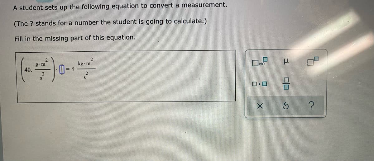 A student sets up the following equation to convert a measurement.
(The ? stands for a number the student is going to calculate.)
Fill in the missing part of this equation.
g.m
40.
kg m
M= ?
