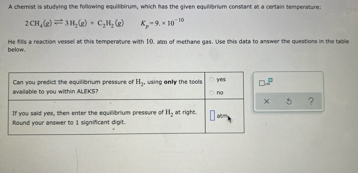 A chemist is studying the following equilibirum, which has the given equilibrium constant at a certain temperature:
-10
2 CH, (g) =3 H, (g) + C,H, (g)
K,=9. × 1
He fills a reaction vessel at this temperature with 10. atm of methane gas. Use this data to answer the questions in the table
below.
yes
Can you predict the equilibrium pressure of H,, using only the tools
available to you within ALEKS?
no
If you said yes, then enter the equilibrium pressure of H at right.
O atm
Round your answer to 1 significant digit.

