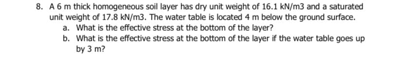 8. A 6 m thick homogeneous soil layer has dry unit weight of 16.1 kN/m3 and a saturated
unit weight of 17.8 kN/m3. The water table is located 4 m below the ground surface.
a. What is the effective stress at the bottom of the layer?
b. What is the effective stress at the bottom of the layer if the water table goes up
by 3 m?
