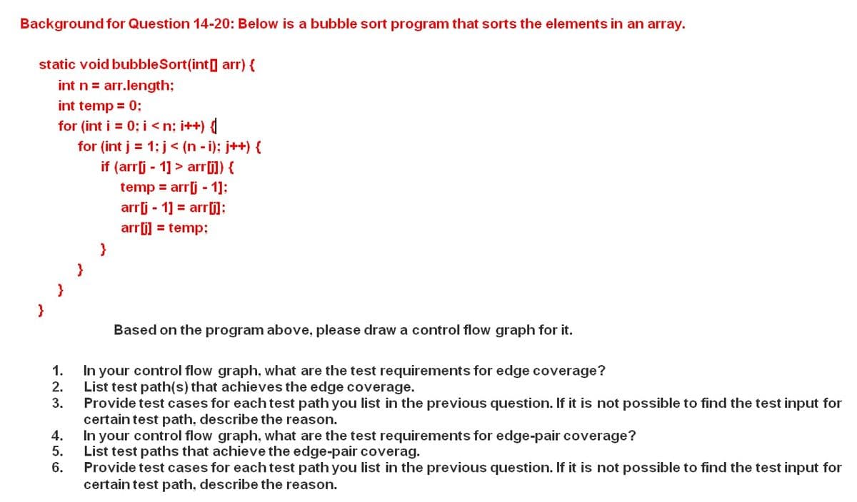 Background for Question 14-20: Below is a bubble sort program that sorts the elements in an array.
static void bubbleSort(int] arr) {
int n = arr.length;
int temp = 0;
for (int i = 0; i <n; i++)
for (int j = 1; j< (n - i); j++) {
if (arr[j - 1] > arr[]) {
temp = arrj - 1]:
arrj - 1] = arr[i]:
arrj) = temp;
}
}
Based on the program above, please draw a control flow graph for it.
In your control flow graph, what are the test requirements for edge coverage?
2.
1.
List test path(s) that achieves the edge coverage.
3.
Provide test cases for each test path you list in the previous question. If it is not possible to find the test input for
certain test path, describe the reason.
4.
In your control flow graph, what are the test requirements for edge-pair coverage?
5.
List test paths that achieve the edge-pair coverag.
6.
Provide test cases for each test path you list in the previous question. If it is not possible to find the test input for
certain test path, describe the reason.
