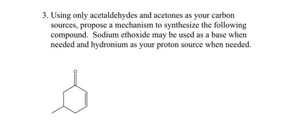 3. Using only acetaldehydes and acetones as your carbon
sources, propose a mechanism to synthesize the following
compound. Sodium ethoxide may be used as a base when
needed and hydronium as your proton source when needed.