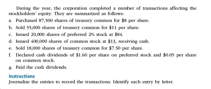 During the year, the corporation completed a number of transactions affecting the
stockholders' equity. They are summarized as follows:
a. Purchased 87,500 shares of treasury common for $8 per share.
b. Sold 55,000 shares of treasury common for $11 per share.
c. Issued 20,000 shares of preferred 2% stock at $84.
d. Issued 400,000 shares of common stock at $13, receiving cash.
e. Sold 18,000 shares of treasury common for $7.50 per share.
f. Declared cash dividends of $1.60 per share on preferred stock and $0.05 per share
on common stock.
g. Paid the cash dividends.
Instructions
Journalize the entries to record the transactions. Identify each entry by letter.
