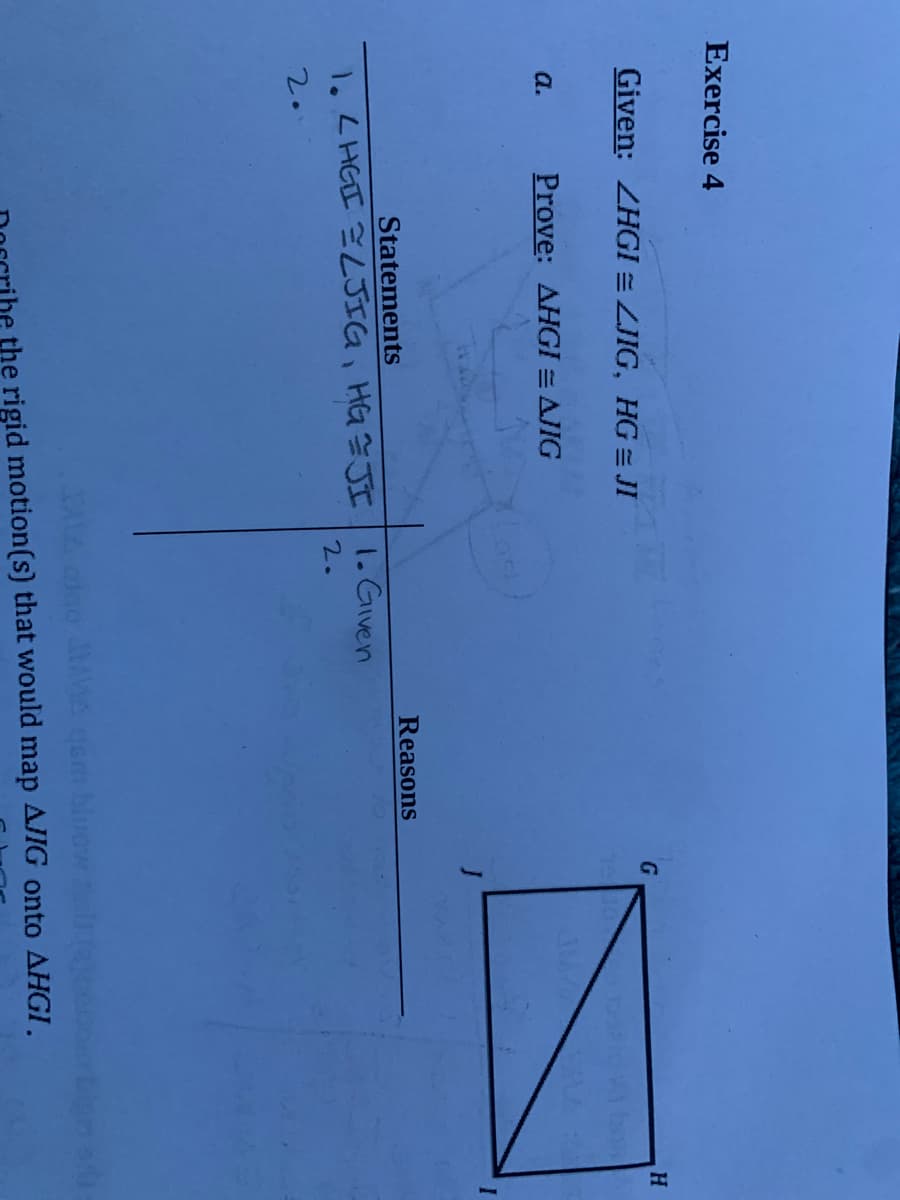 Exercise 4
Given: ZHGI = ZJIG, HG = JI
G
а.
Prove: AHGI = AJIG
Reasons
Statements
1. LHGI LJIG, HGJI
1. Given
2.
2.
MWA em bluow
the rigid motion(s) that would map A/IG onto AHGI.
