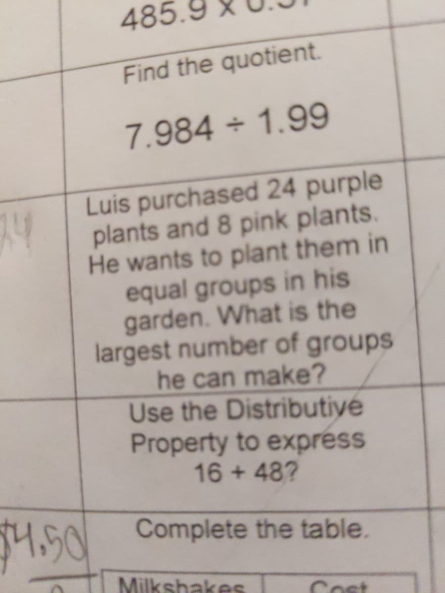 485.
Find the quotient.
7.984 1.99
Luis purchased 24 purple
plants and 8 pink plants.
He wants to plant them in
equal groups in his
garden. What is the
largest number of groups
he can make?
Use the Distributiye
Property to express
16 + 48?
94.50
Complete the table.
Milkshakes
Cost
