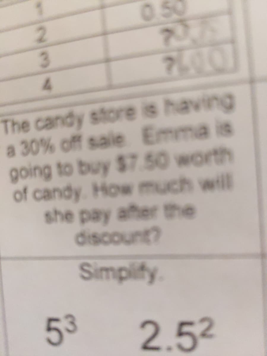 0.50
7361
700
2.
The candy store is having
a 30% off sale Emma is
going to buy $7.50 worth
of candy. How much will
she pay after the
discount?
Simpify.
53
2.52
