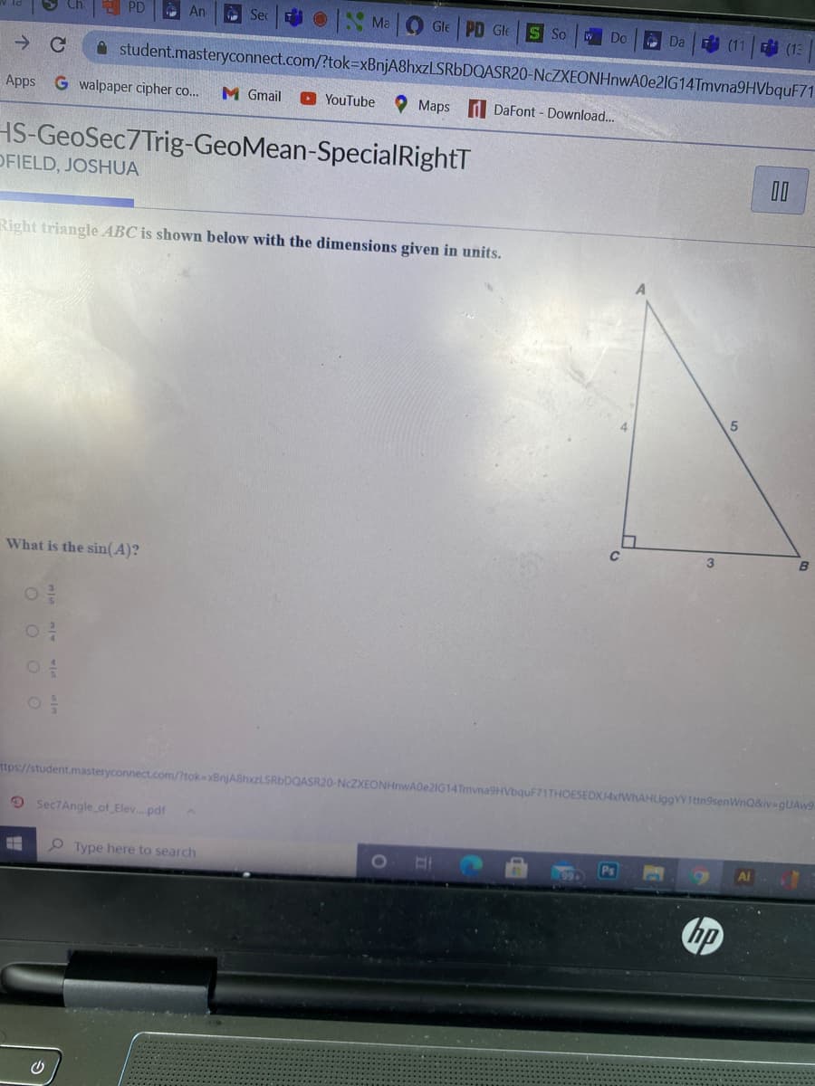 PD
O An
A Sec
Ma
O Gle PD Gle
S So
Do
A Da
(11
E (13
A student.masteryconnect.com/?tok=xBnjA8hxzLSRbDQASR20-NcZXEONHnwA0e2IG14Tmvna9HVbquF71
Apps
G walpaper cipher co...
M Gmail
O YouTube
O Maps d DaFont - Download..
HS-GeoSec7Trig-GeoMean-SpecialRightT
OFIELD, JOSHUA
00
Right triangle ABC is shown below with the dimensions given in units.
B
What is the sin(A)?
ttps://student.masteryconnect.com/tok=xBnjA8hxzLSRbDQASR20-NCZXEONHnwA0e2IG14Tmvna9HVbquF71THOESEDXJ4xfWhAHLiggYY1ttn9senWnQ&iv=9UAW9.
9 Sec7Angle of_Elev.pdf
O Type here to search
Ai
