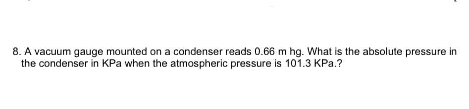 8. A vacuum gauge mounted on a condenser reads 0.66 m hg. What is the absolute pressure in
the condenser in KPa when the atmospheric pressure is 101.3 KPa.?
