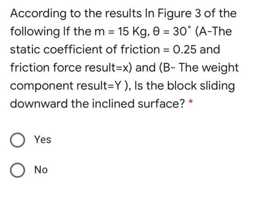 According to the results In Figure 3 of the
following If the m = 15 Kg, e = 30° (A-The
static coefficient of friction = 0.25 and
friction force result=x) and (B- The weight
component result=Y), Is the block sliding
downward the inclined surface? *
O Yes
No
