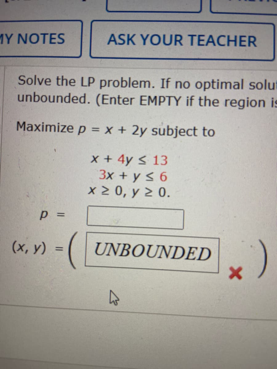 MY NOTES
ASK YOUR TEACHER
Solve the LP problem. If no optimal solut
unbounded. (Enter EMPTY if the region is
Maximize p = x + 2y subject to
x +4y < 13
3x + y < 6
x 2 0, y 2 0.
(UNBOUNDED
)
(х, у) %3D
%3D
