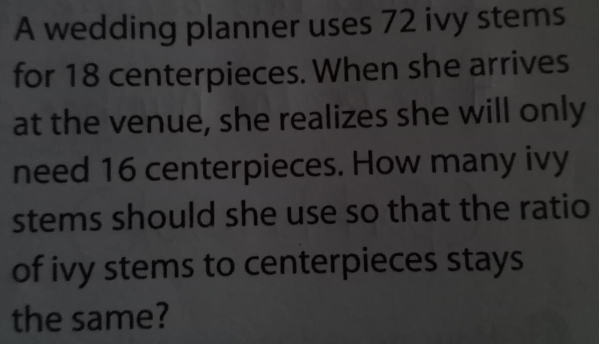 A wedding planner uses 72 ivy stems
for 18 centerpieces. When she arrives
at the venue, she realizes she will only
need 16 centerpieces. How many ivy
stems should she use so that the ratio
of ivy stems to centerpieces stays
the same?
