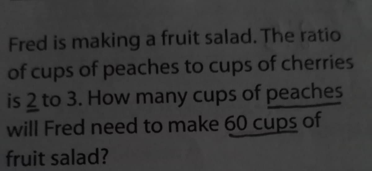Fred is making a fruit salad. The ratio
of cups of peaches to cups of cherries
is 2 to 3. How many cups of peaches
will Fred need to make 60 cups of
fruit salad?
