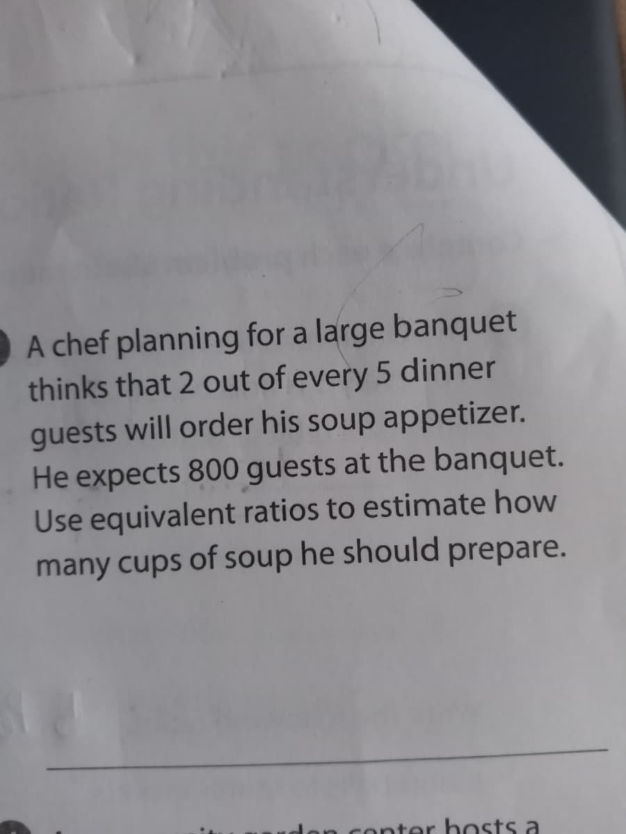 A chef planning for a large banquet
thinks that 2 out of every 5 dinner
guests will order his soup appetizer.
He expects 800 guests at the banquet.
Use equivalent ratios to estimate how
many cups of soup he should prepare.
conter hosts a
