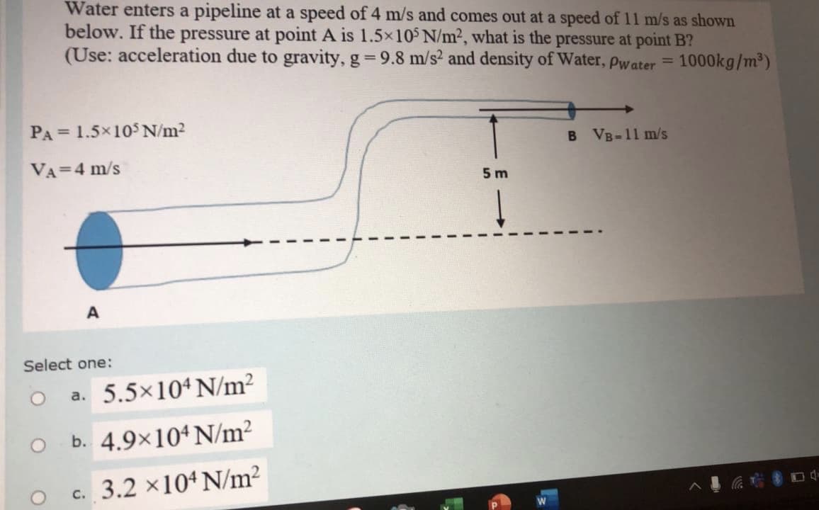 Water enters a pipeline at a speed of 4 m/s and comes out at a speed of 11 m/s as shown
below. If the pressure at point A is 1.5x10 N/m2, what is the pressure at point B?
(Use: acceleration due to gravity, g 9.8 m/s? and density of Water, Pwater =
%3D
1000kg/m³)
PA = 1.5x10$ N/m2
%3D
VB-11 m/s
VA=4 m/s
5 m
A
Select one:
a. 5.5×104 N/m²
b. 4.9×104 N/m²
c. 3.2 x104 N/m?
