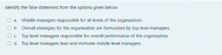 Identify the false statement from the options given below:
O a. Middle managers responsible for all levels of the organization.
Ob. Overall strategies for the organisation are formulated by top level managers.
O. Top level managers responsible for overall performance of the organisation.
Od. Top level managers lead and motivate middle level managers.
