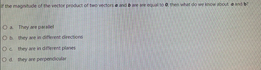 If the magnitude of the vector product of two vectors a and b are are equal to 0, then what do we know about a and b?
O a. They are parallel
O b. they are in different directions
Oc they are in different planes
O d. they are perpendicular
