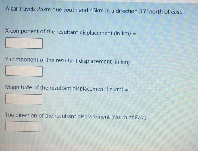 A car travels 25km due south and 45km in a direction 35° north of east.
X component of the resultant displacement (in km) =
Y component of the resultant displacement (in km) =
%3D
Magnitude of the resultant displacement (in km) =
%3D
The direction of the resultant displacement (North of East) =
%3D
