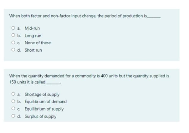 When both factor and non-factor input change, the period of production is_
O a. Mid-run
O b. Long run
O. None of these
O d. Short run
When the quantity demanded for a commodity is 400 units but the quantity supplied is
150 units it is called.
O a. Shortage of supply
O b. Equilibrium of demand
Oc. Equilibrium of supply
O d. Surplus of supply
