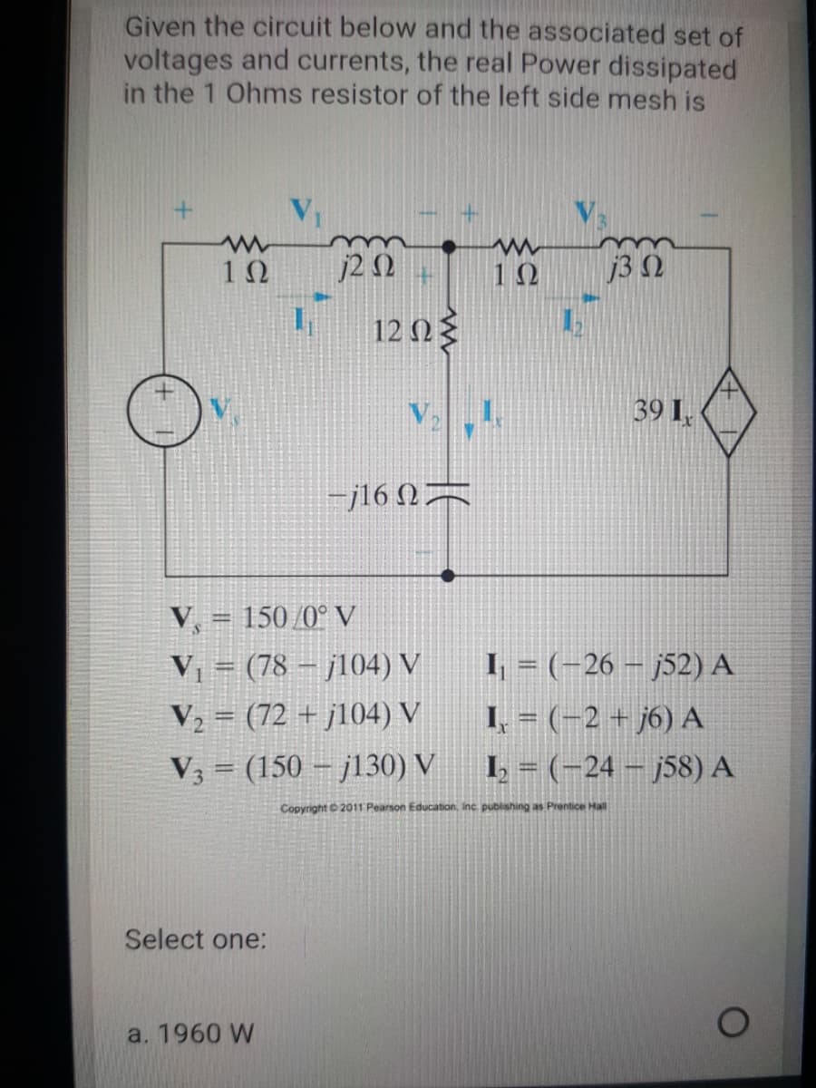Given the circuit below and the associated set of
voltages and currents, the real Power dissipated
in the 1 Ohms resistor of the left side mesh is
2Ω
10
j3 N
12 0
V
39 I,
-j16 N=
V, = 150/0° V
V = (78 – j104) V
V2 = (72 + j104) V
I, = (-26 – j52) A
I, = (-2 + j6) A
1 = (-24 – j58) A
V3 = (150 – j130) V
Copyright 2011 Pearson Education, Inc. publishing as Prentice Hall
Select one:
a. 1960 W
