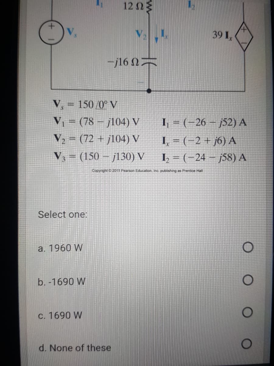 12 Ωξ
V,
39 I,
-j16 N=
V = 150 /0° V
%3D
V = (78 – j104) V
V, = (72 + j104) V
V, = (150 – j130) V
I, = (-26 – j52) A
I, = (-2 + j6) A
1 = (-24 – j58) A
Copyright 6 2011 Pearson Education, Inc publishing as Prentice Hall
Select one:
a. 1960 W
b. -1690 W
C. 1690 W
d. None of these
