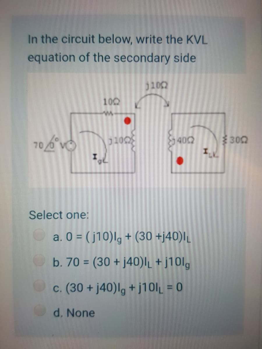 In the circuit below, write the KVL
equation of the secondary side
100
302
70
Select one:
a. 0 = ( j10)lg + (30 +j40)|
b. 70 = (30 + j40)IL + j10l,
c. (30 + j40)lg +j10l = 0
d. None
