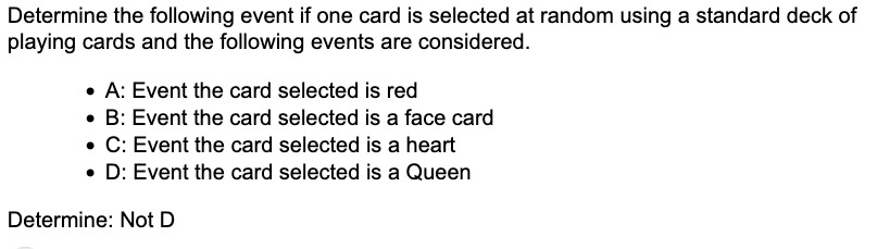 Determine the following event if one card is selected at random using a standard deck of
playing cards and the following events are considered.
• A: Event the card selected is red
• B: Event the card selected is a face card
• C: Event the card selected is a heart
• D: Event the card selected is a Queen
Determine: Not D
