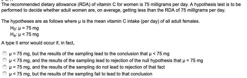 The recommended dietary allowance (RDA) of vitamin C for women is 75 milligrams per day. A hypothesis test is to be
performed to decide whether adult women are, on average, getting less than the RDA of 75 milligrams per day.
The hypotheses are as follows where u is the mean vitamin C intake (per day) of all adult females.
Ho: μ= 75 mg
Hạ: p< 75 mg
A type Il error would occur if, in fact,
p = 75 mg, but the results of the sampling lead to the conclusion that u < 75 mg
µ< 75 mg, and the results of the sampling lead to rejection of the null hypothesis that u = 75 mg
u = 75 mg, and the results of the sampling do not lead to rejection of that fact
p< 75 mg, but the results of the sampling fail to lead to that conclusion
