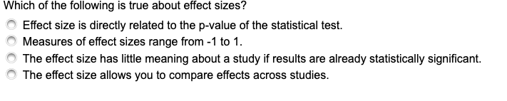 Which of the following is true about effect sizes?
Effect size is directly related to the p-value of the statistical test.
Measures of effect sizes range from -1 to 1.
The effect size has little meaning about a study if results are already statistically significant.
The effect size allows you to compare effects across studies.
