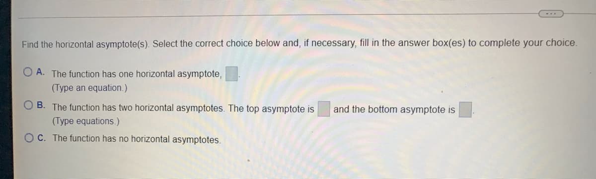 Find the horizontal asymptote(s). Select the correct choice below and, if necessary, fill in the answer box(es) to complete your choice.
A. The function has one horizontal asymptote,
(Type an equation.)
B. The function has two horizontal asymptotes. The top asymptote is
and the bottom asymptote is
(Type equations.)
OC. The function has no horizontal asymptotes.
