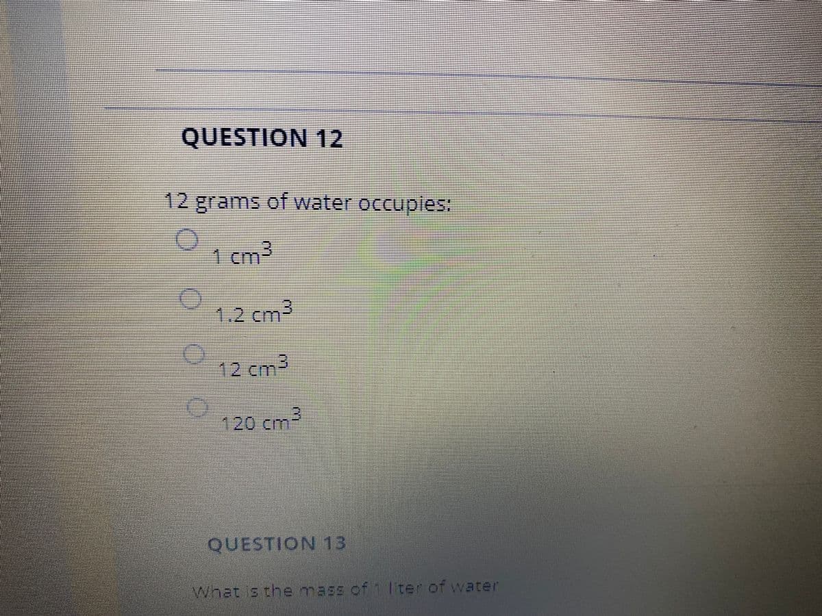 QUESTION 12
12 grams of water occupies:
1cm-
1.2 cm²
-12cm
120cm:
QUESTION 13
What is the mass of 1 lter of water
