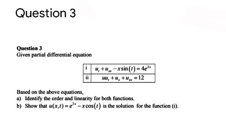 Question 3
Question 3
Given partial differential equation
i
u, +u-xsin (t) = 4e"
ii
uu, +u, +u = 12
Based on the above equations,
a) Identify the order and linearity for both functions.
b) Show that u(x,t) = e*-xcos(t) is the solution for the function (i).
%3D
