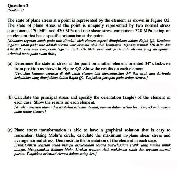 Question 2
[Soalan 21
The state of plane stress at a point is represented by the element as shown in Figure Q2.
The state of plane stress at the point is uniquely represented by two normal stress
components 170 MPa and 430 MPa and one shear stress component 320 MPa acting on
an element that has a specific orientation at the point.
[ Keadaan tegasan satah pada titik diwakili oleh elemen seperti ditunjukkan dalam Rajah Q2. Keadaan
tegasan satah pada titik adalah secara unik diwakili oleh dua komponen tegasan normal 170 MPa dan
430 MPa dan satu komponen tegasan ricih 320 MPa bertindak pada satu elemen yang mempunyai
orientasi tentu pada suatu titik.]
(a) Determine the state of stress at the point on another element oriented 34° clockwise
from position as shown in Figure Q2. Show the results on each element.
[Tentukan keadaan tegasan di titik pada elemen lain diorientasikan 34° ikut arah jam daripada
kedudukan yang ditunjukkan dalam Rajah Q2. Tunjukkan jawapan pada setiap elemen.]
(b) Calculate the principal stress and specify the orientation (angle) of the element in
each case. Show the results on each element.
[Kirakan tegasan utama dan nyatakan orientasi (sudut) elemen dalam setiap kes. Tunjukkan jawapan
pada setiap elemen.]
(c) Plane stress transformation is able to have a graphical solution that is easy to
remember. Using Mohr's circle, calculate the maximum in-plane shear stress and
average normal stress. Demonstrate the orientation of the element in each case.
[Transformasi tegasan satah mampu diselesaikan secara penyelesaian grafik yang mudah untuk
diingat. Menggunakan Bulatan Mohr, kirakan tegasan ricih maksimum satah dan tegasan normal
purata. Tunjukkan orientasi elemen dalam setiap kes.]

