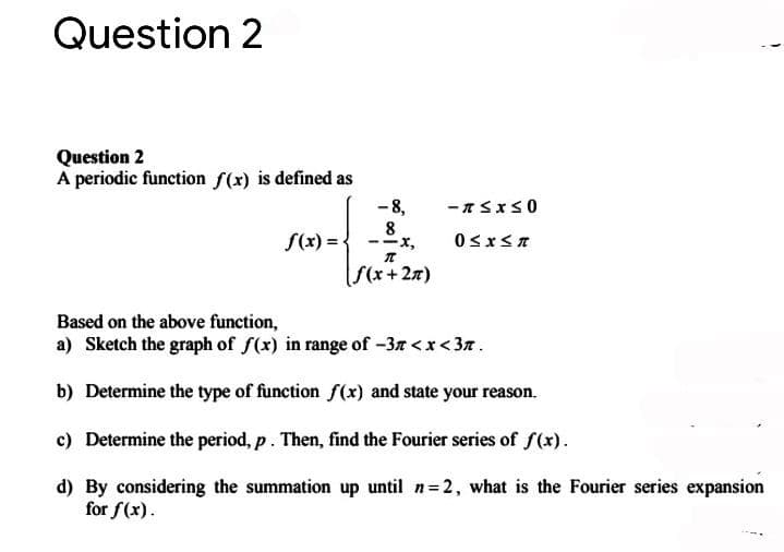 Question 2
Question 2
A periodic function f(x) is defined as
- 8,
8
--x,
S(x) =
S(x+ 27)
Based on the above function,
a) Sketch the graph of f(x) in range of -3r <x< 37.
b) Determine the type of function f(x) and state your reason.
c) Determine the period, p. Then, find the Fourier series of f(x).
d) By considering the summation up until n 2, what is the Fourier series expansion
for f(x).
