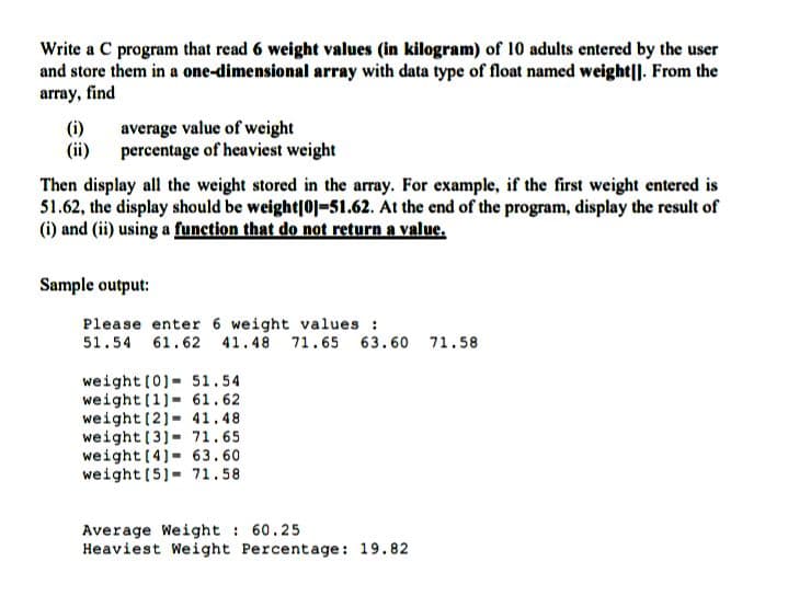 Write a C program that read 6 weight values (in kilogram) of 10 adults entered by the user
and store them in a one-dimensional array with data type of float named weight|]. From the
array, find
(i)
(ii)
average value of weight
percentage of heaviest weight
Then display all the weight stored in the array. For example, if the first weight entered is
51.62, the display should be weight|01-51.62. At the end of the program, display the result of
(i) and (ii) using a funetion that do not return a value.
Sample output:
Please enter 6 weight values :
51.54 61.62 41.48 71.65 63.60 71.58
weight (0)- 51.54
weight (1)- 61.62
weight (2]- 41.48
weight(3]- 71.65
weight (4) 63.60
weight (5)= 71.58
Average Weight 60.25
Heaviest Weight Percentage: 19.82
