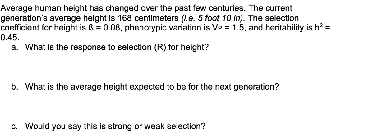 Average human height has changed over the past few centuries. The current
generation's average height is 168 centimeters (i.e. 5 foot 10 in). The selection
coefficient for height is ß = 0.08, phenotypic variation is Vp = 1.5, and heritability is h² =
0.45.
=
a. What is the response to selection (R) for height?
b. What is the average height expected to be for the next generation?
c. Would you say this is strong or weak selection?