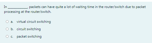 In
packets can have quite a lot of waiting time in the router/switch due to packet
processing at the router/switch.
a. virtual circuit switching
O b. circuit switching
O . packet switching
