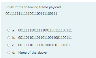 Bit-stuff the following frame payload.
0011111111111001100111100111
O a. 00111111011111001100111100111
O b. 00110110110110110011001100111
O. 001111101111101001100111100111
O d. None of the above
