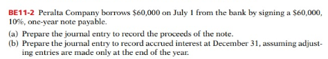 BE11-2 Peralta Company borrows $60,000 on July 1 from the bank by signing a $60,000,
10%, one-year note payable.
(a) Prepare the journal entry to record the proceeds of the note.
(b) Prepare the journal entry to record accrued interest at December 31, assuming adjust-
ing entries are made only at the end of the year.
