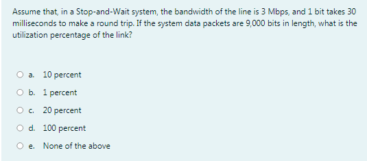 Assume that, in a Stop-and-Wait system, the bandwidth of the line is 3 Mbps, and 1 bit takes 30
milliseconds to make a round trip. If the system data packets are 9,000 bits in length, what is the
utilization percentage of the link?
O a. 10 percent
оь. 1рercent
O c.
20 percent
O d. 100 percent
O e.
None of the above

