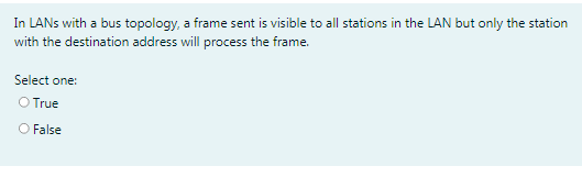 In LANS with a bus topology, a frame sent is visible to all stations in the LAN but only the station
with the destination address will process the frame.
Select one:
O True
O False
