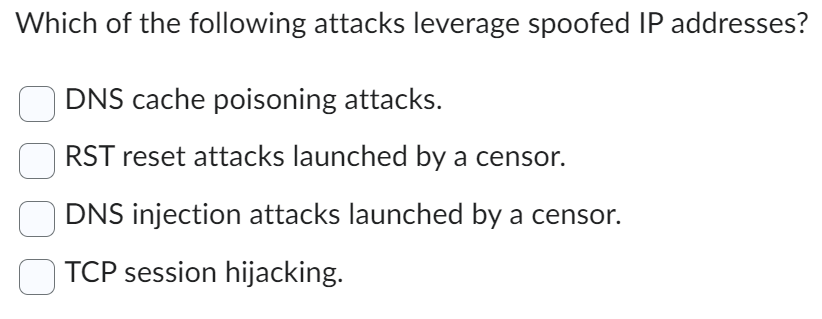 Which of the following attacks leverage spoofed IP addresses?
DNS cache poisoning attacks.
RST reset attacks launched by a censor.
DNS injection attacks launched by a censor.
TCP session hijacking.