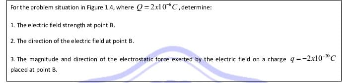For the problem situation in Figure 1.4, where Q= 2x10C, determine:
1. The electric field strength at point B.
2. The direction of the electric field at point B.
3. The magnitude and direction of the electrostatic force exerted by the electric field on a charge q =-2x10-"C
placed at point B.
