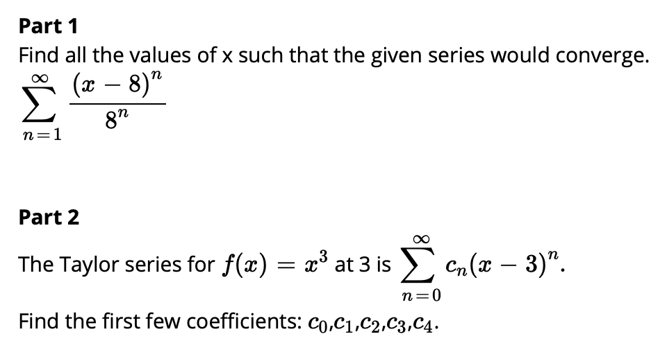 Part 1
Find all the values of x such that the given series would converge.
(x – 8)"
-
8"
n=1
Part 2
The Taylor series for f(x) = x° at 3 is > Cn (x – 3)".
n=0
Find the first few coefficients: co,C1,C2,C3,C4.

