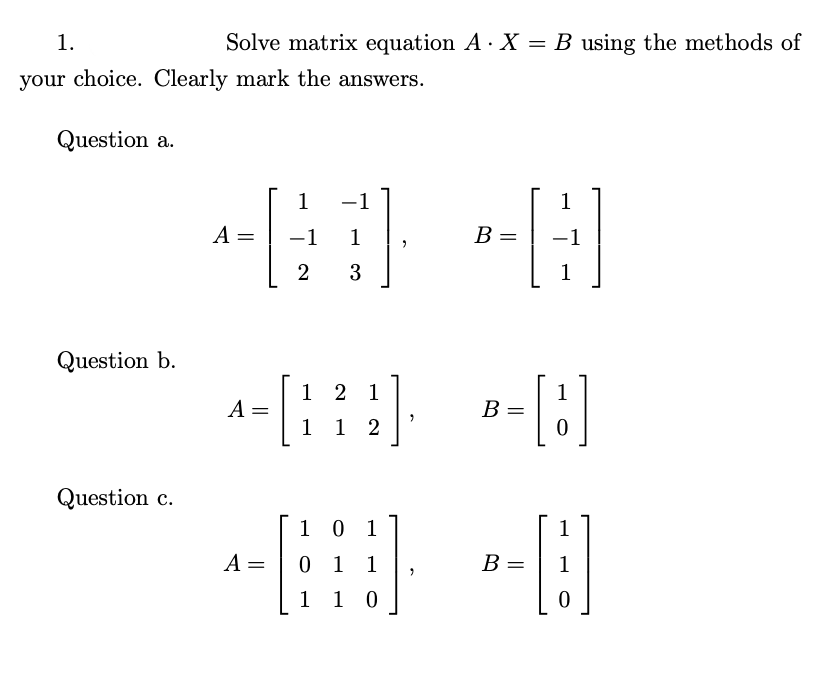 1.
Solve matrix equation A· X = B using the methods of
your choice. Clearly mark the answers.
Question a.
1
-1
1
A =
-1 1
В —
-1
3
1
Question b.
1 2 1
A =
1
1
В —
1 2
Question c.
1 0 1
1
A =
0 1 1
В
1
1 0
