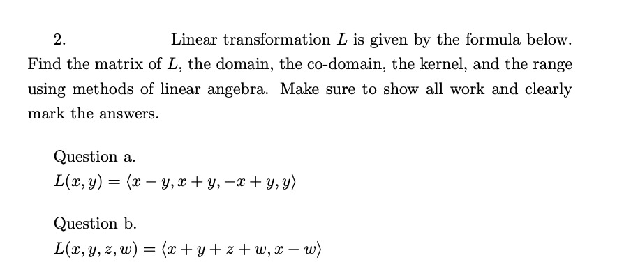 2.
Linear transformation L is given by the formula below.
Find the matrix of L, the domain, the co-domain, the kernel, and the range
using methods of linear angebra. Make sure to show all work and clearly
mark the answers.
Question a.
L(x, y) = (x – y,x + y, –x + y, y)
-
Question b.
L(x, y, z, w) = (x + y + z + w, x – uw)
-
