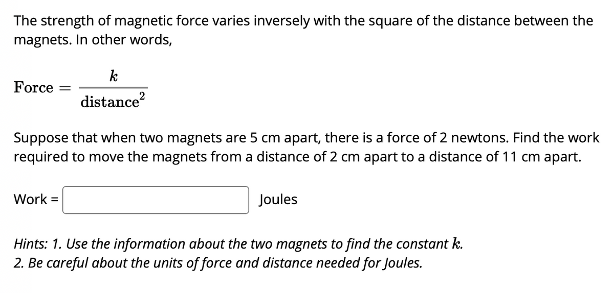 The strength of magnetic force varies inversely with the square of the distance between the
magnets. In other words,
k
Force
2
distance?
Suppose that when two magnets are 5 cm apart, there is a force of 2 newtons. Find the work
required to move the magnets from a distance of 2 cm apart to a distance of 11 cm apart.
Work =
Joules
Hints: 1. Use the information about the two magnets to find the constant k.
2. Be careful about the units of force and distance needed for Joules.
