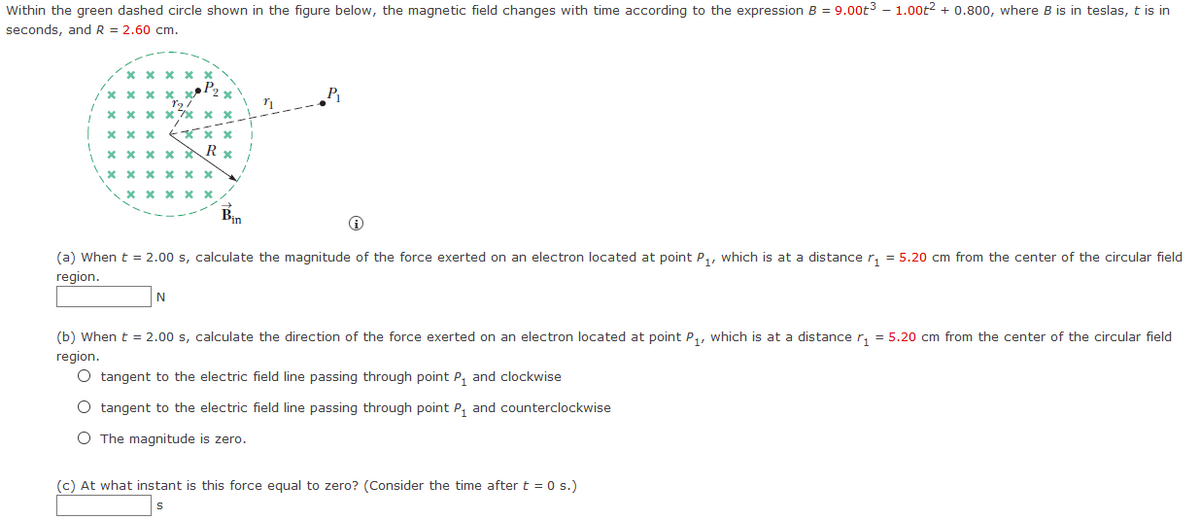 Within the green dashed circle shown in the figure below, the magnetic field changes with time according to the expression B = 9.00t3 – 1.00t2 + 0.800, where B is in teslas, t is in
seconds, and R = 2.60 cm.
х х х х
P2
x x x
R
X x x x x x
* x x x x
Bin
(a) When t = 2.00 s, calculate the magnitude of the force exerted on an electron located at point P,, which is at a distance r, = 5.20 cm from the center of the circular field
region.
N
(b) When t = 2.00 s, calculate the direction of the force exerted on an electron located at point P,, which is at a distance r, = 5.20 cm from the center of the circular field
region.
O tangent to the electric field line passing through point P, and clockwise
O tangent to the electric field line passing through point P, and counterclockwise
O The magnitude is zero.
(c) At what instant is this force equal to zero? (Consider the time after t = 0 s.)
