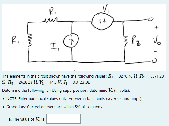 It
Ri
fg Vo
I,
The elements in the circuit shown have the following values: R1 = 3276.76 N. R2 = 5371.23
N. R3 = 2628.23 N. Vị = 14.3 V. I, = 0.0123 A.
Determine the following: a.) Using superposition, determine V. (in volts):
NOTE: Enter numerical values only! Answer in base units (i.e. volts and amps).
Graded as: Correct answers are within 5% of solutions
a. The value of V, is:
