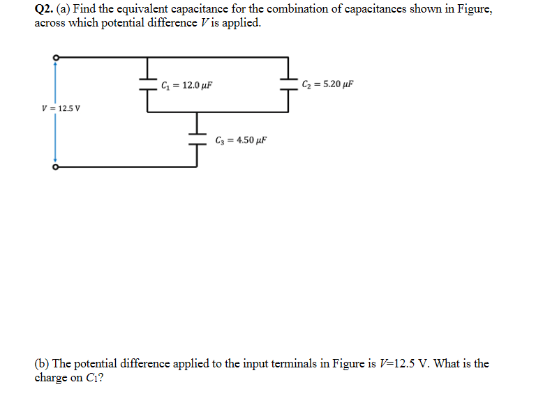 Q2. (a) Find the equivalent capacitance for the combination of capacitances shown in Figure,
across which potential difference V is applied.
C = 12.0 µF
C2 = 5.20 µF
V = 12.5 V
C3 = 4.50 µF
(b) The potential difference applied to the input terminals in Figure is V=12.5 V. What is the
charge on C1?
