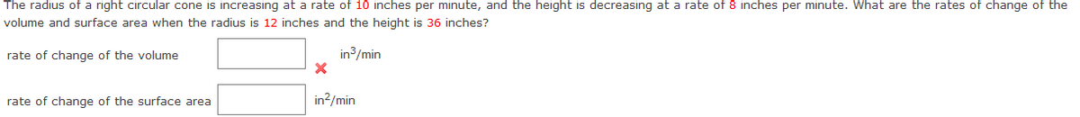 The radius of a right circular cone is increasing at a rate of 10 inches per minute, and the height is decreasing at a rate of 8 inches per minute. What are the rates of change of the
volume and surface area when the radius is 12 inches and the height is 36 inches?
rate of change of the volume
in3/min
rate of change of the surface area
in?/min
